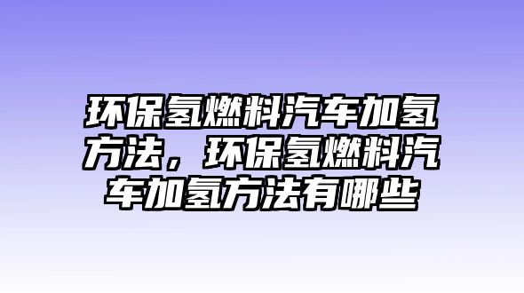 環(huán)保氫燃料汽車加氫方法，環(huán)保氫燃料汽車加氫方法有哪些