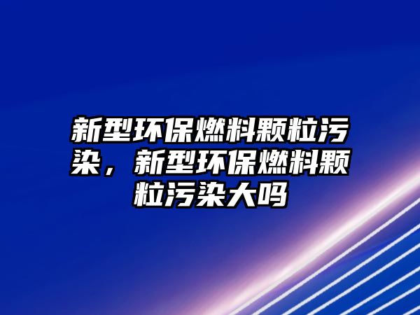 新型環(huán)保燃料顆粒污染，新型環(huán)保燃料顆粒污染大嗎