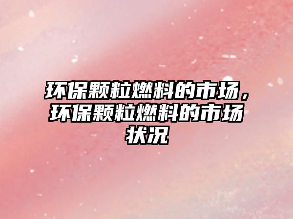 環(huán)保顆粒燃料的市場，環(huán)保顆粒燃料的市場狀況