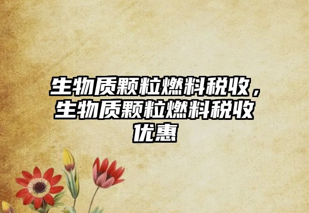 生物質(zhì)顆粒燃料稅收，生物質(zhì)顆粒燃料稅收優(yōu)惠