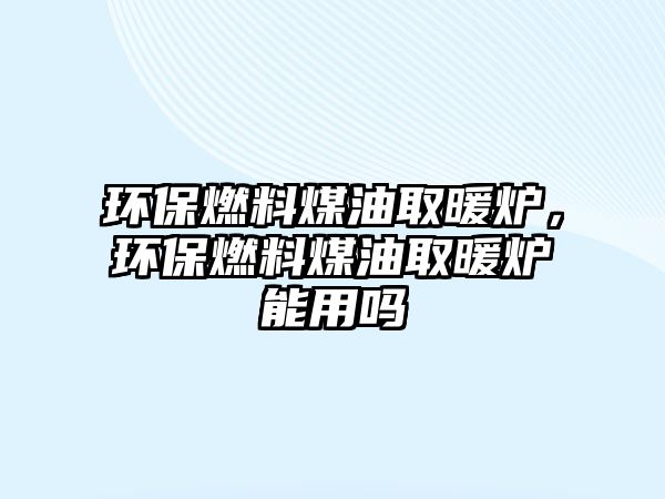 環(huán)保燃料煤油取暖爐，環(huán)保燃料煤油取暖爐能用嗎