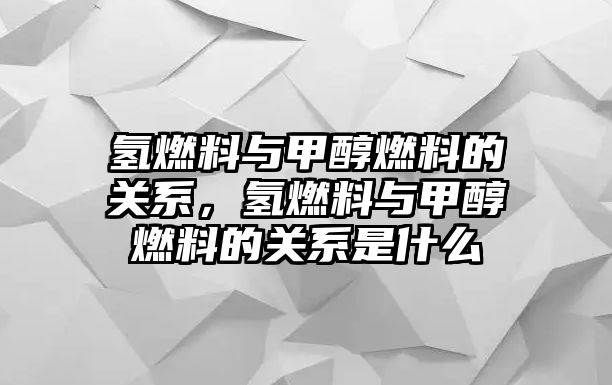 氫燃料與甲醇燃料的關(guān)系，氫燃料與甲醇燃料的關(guān)系是什么