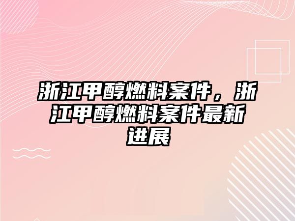 浙江甲醇燃料案件，浙江甲醇燃料案件最新進展