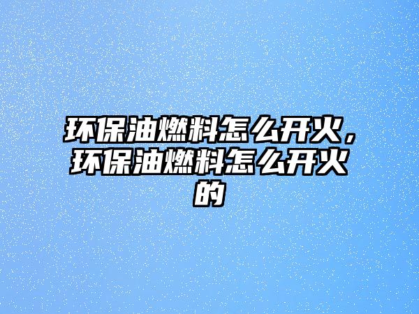 環(huán)保油燃料怎么開火，環(huán)保油燃料怎么開火的