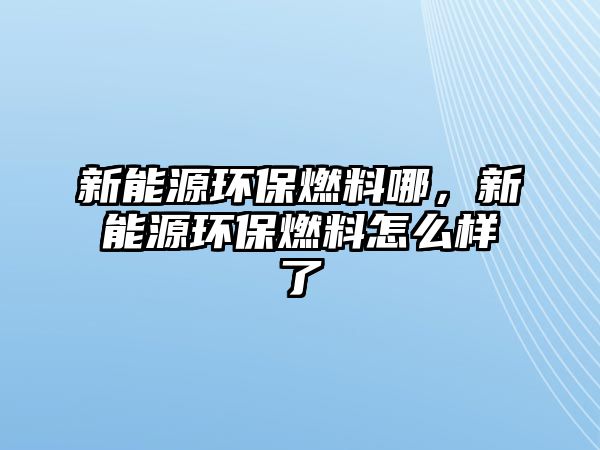 新能源環(huán)保燃料哪，新能源環(huán)保燃料怎么樣了