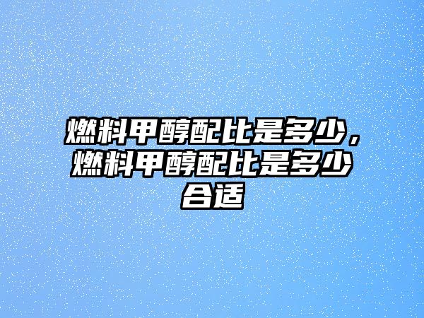 燃料甲醇配比是多少，燃料甲醇配比是多少合適