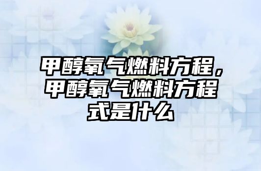 甲醇氧氣燃料方程，甲醇氧氣燃料方程式是什么