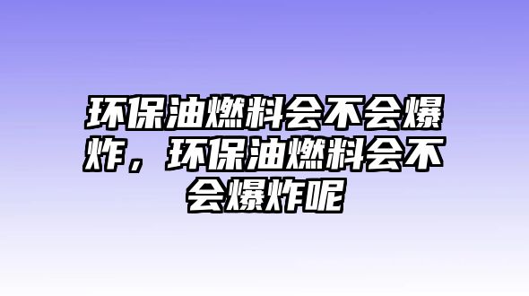 環(huán)保油燃料會不會爆炸，環(huán)保油燃料會不會爆炸呢