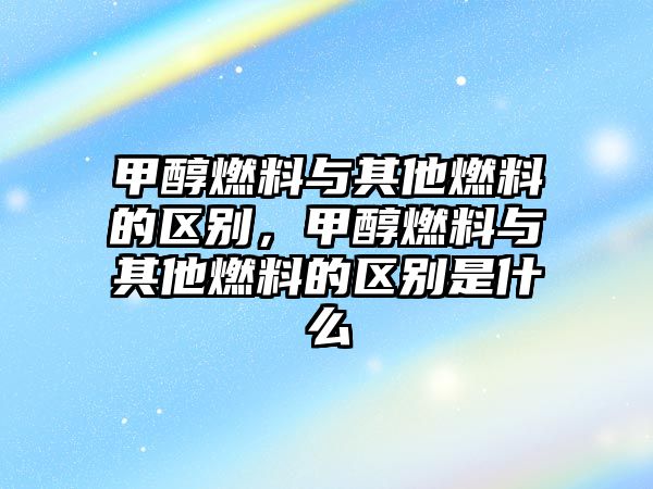 甲醇燃料與其他燃料的區(qū)別，甲醇燃料與其他燃料的區(qū)別是什么