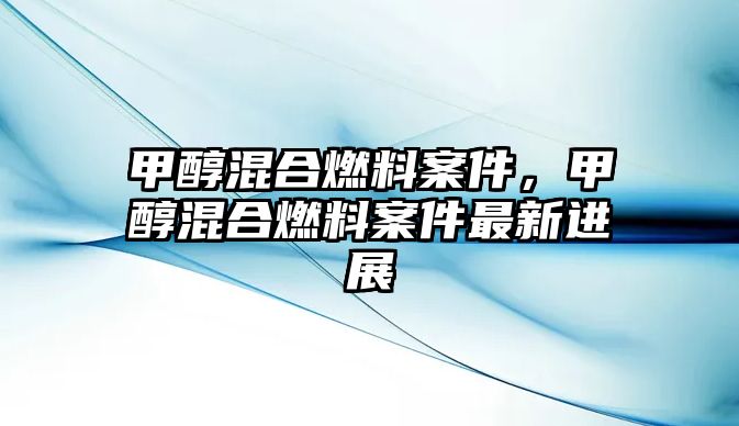 甲醇混合燃料案件，甲醇混合燃料案件最新進(jìn)展