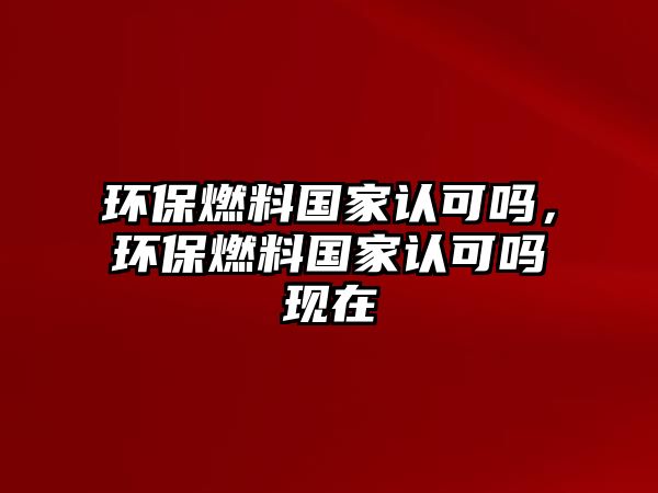 環(huán)保燃料國家認(rèn)可嗎，環(huán)保燃料國家認(rèn)可嗎現(xiàn)在