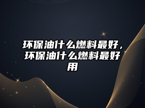 環(huán)保油什么燃料最好，環(huán)保油什么燃料最好用