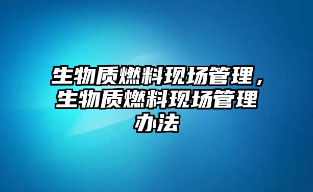 生物質(zhì)燃料現(xiàn)場(chǎng)管理，生物質(zhì)燃料現(xiàn)場(chǎng)管理辦法