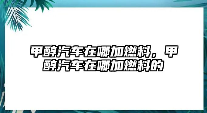 甲醇汽車在哪加燃料，甲醇汽車在哪加燃料的