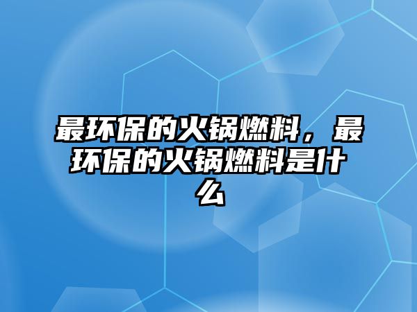 最環(huán)保的火鍋燃料，最環(huán)保的火鍋燃料是什么