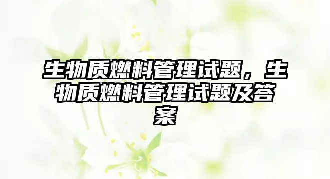 生物質(zhì)燃料管理試題，生物質(zhì)燃料管理試題及答案