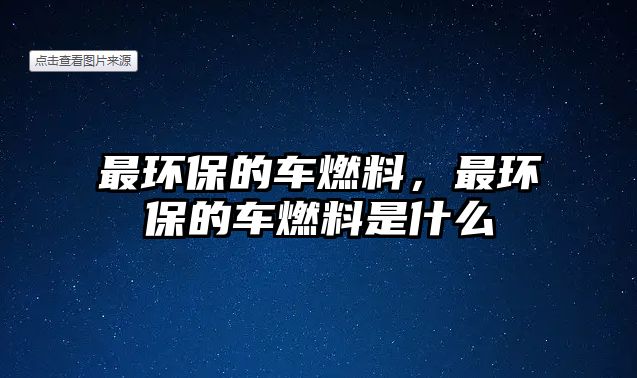 最環(huán)保的車燃料，最環(huán)保的車燃料是什么