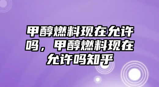 甲醇燃料現(xiàn)在允許嗎，甲醇燃料現(xiàn)在允許嗎知乎