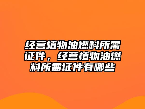 經(jīng)營植物油燃料所需證件，經(jīng)營植物油燃料所需證件有哪些