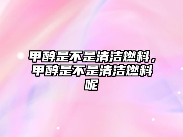 甲醇是不是清潔燃料，甲醇是不是清潔燃料呢