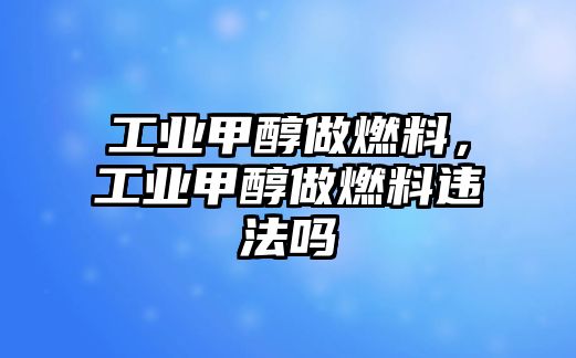 工業(yè)甲醇做燃料，工業(yè)甲醇做燃料違法嗎