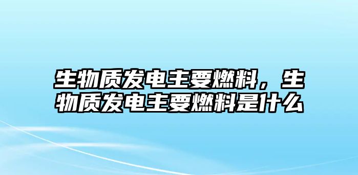 生物質(zhì)發(fā)電主要燃料，生物質(zhì)發(fā)電主要燃料是什么