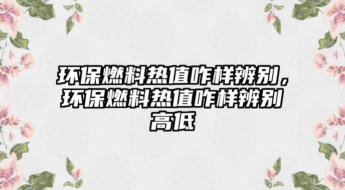 環(huán)保燃料熱值咋樣辨別，環(huán)保燃料熱值咋樣辨別高低