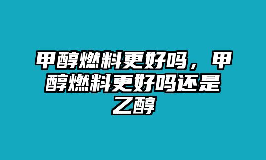 甲醇燃料更好嗎，甲醇燃料更好嗎還是乙醇