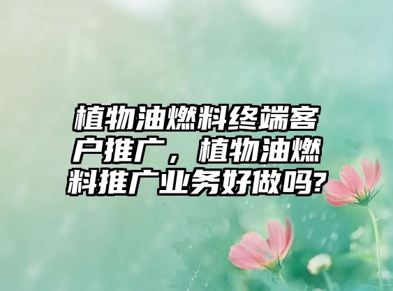 植物油燃料終端客戶推廣，植物油燃料推廣業(yè)務(wù)好做嗎?