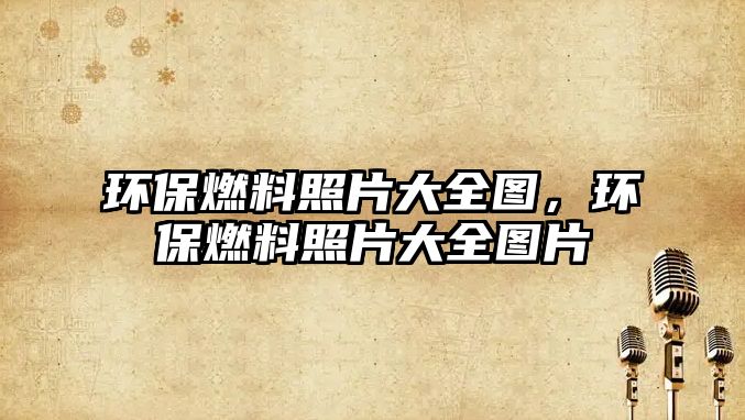 環(huán)保燃料照片大全圖，環(huán)保燃料照片大全圖片