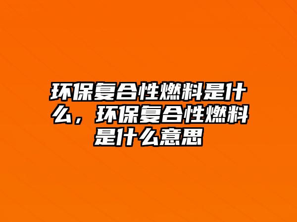 環(huán)保復(fù)合性燃料是什么，環(huán)保復(fù)合性燃料是什么意思