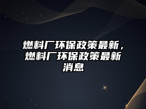 燃料廠環(huán)保政策最新，燃料廠環(huán)保政策最新消息