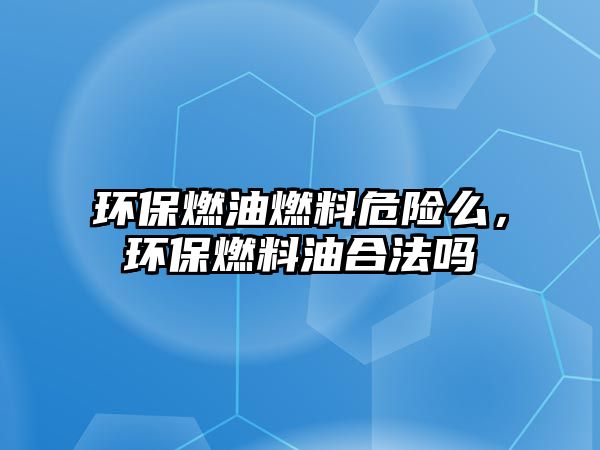 環(huán)保燃油燃料危險么，環(huán)保燃料油合法嗎