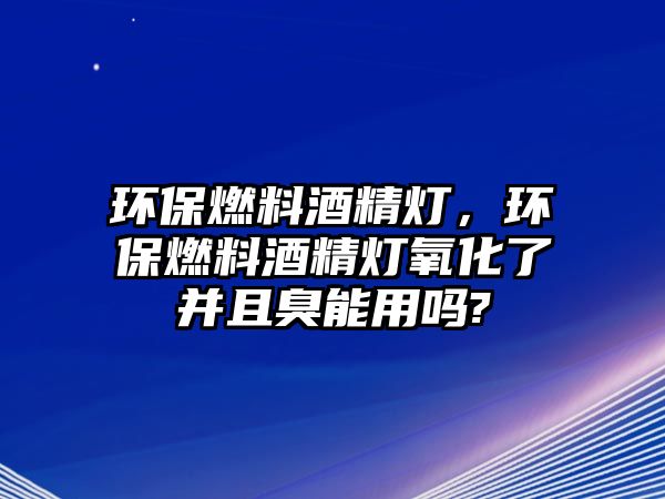 環(huán)保燃料酒精燈，環(huán)保燃料酒精燈氧化了并且臭能用嗎?