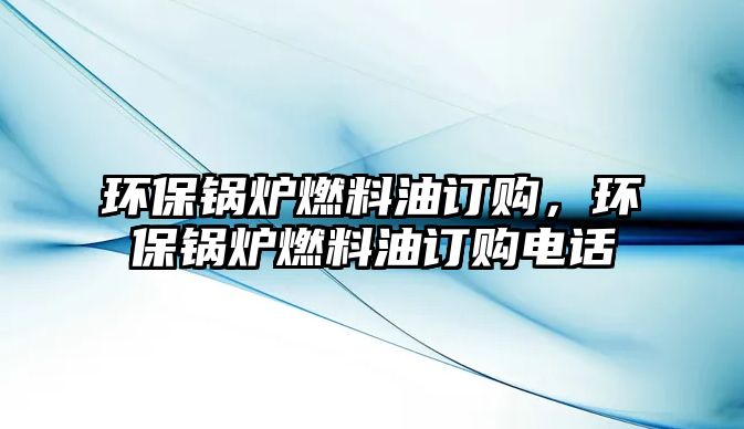 環(huán)保鍋爐燃料油訂購(gòu)，環(huán)保鍋爐燃料油訂購(gòu)電話