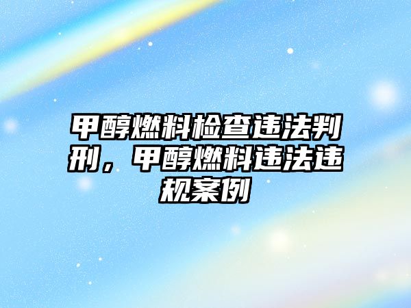 甲醇燃料檢查違法判刑，甲醇燃料違法違規(guī)案例