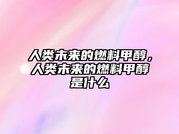 人類未來的燃料甲醇，人類未來的燃料甲醇是什么