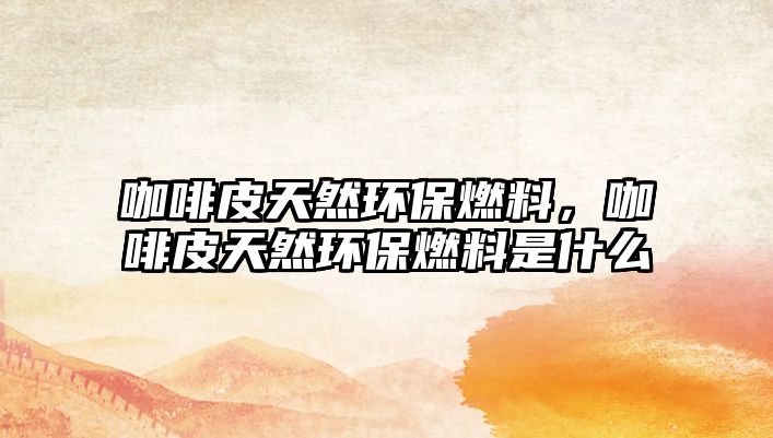 咖啡皮天然環(huán)保燃料，咖啡皮天然環(huán)保燃料是什么