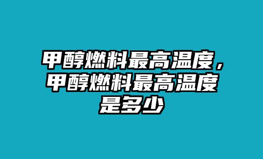 甲醇燃料最高溫度，甲醇燃料最高溫度是多少