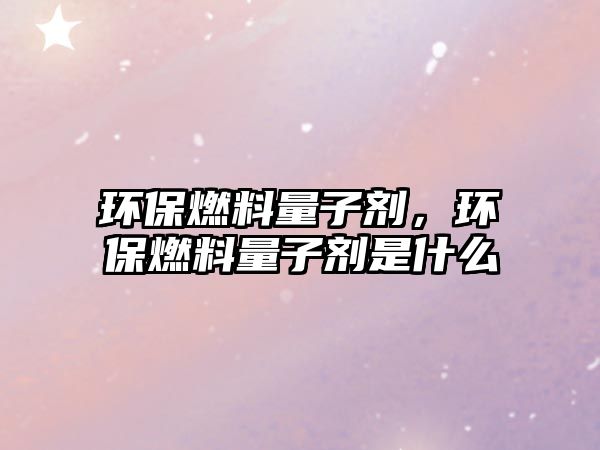 環(huán)保燃料量子劑，環(huán)保燃料量子劑是什么