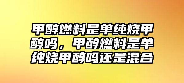 甲醇燃料是單純燒甲醇嗎，甲醇燃料是單純燒甲醇嗎還是混合