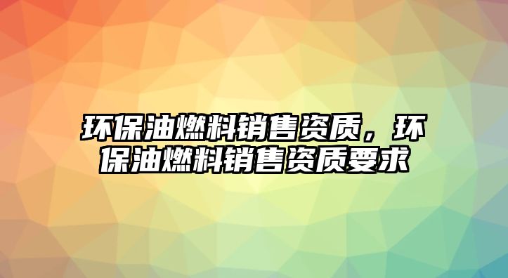 環(huán)保油燃料銷售資質(zhì)，環(huán)保油燃料銷售資質(zhì)要求