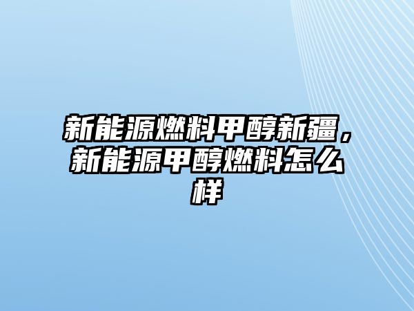 新能源燃料甲醇新疆，新能源甲醇燃料怎么樣