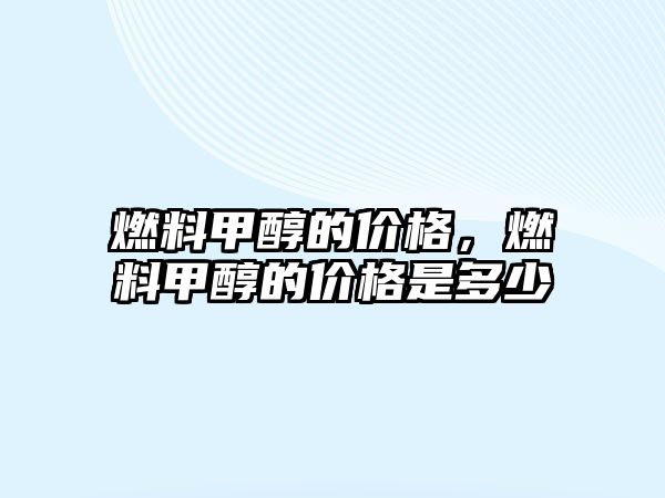 燃料甲醇的價(jià)格，燃料甲醇的價(jià)格是多少