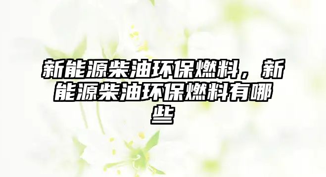 新能源柴油環(huán)保燃料，新能源柴油環(huán)保燃料有哪些