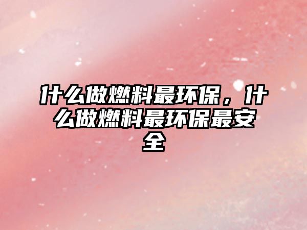 什么做燃料最環(huán)保，什么做燃料最環(huán)保最安全