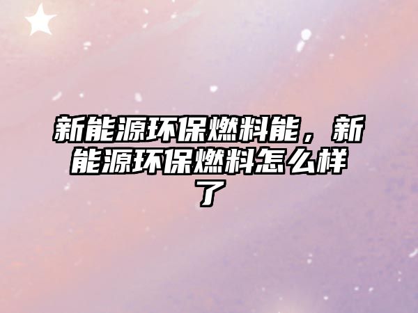 新能源環(huán)保燃料能，新能源環(huán)保燃料怎么樣了