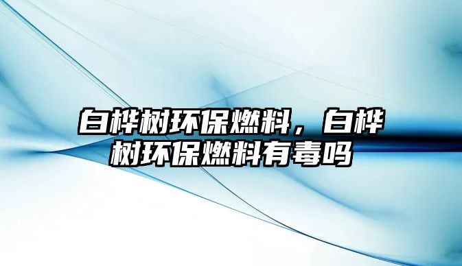 白樺樹環(huán)保燃料，白樺樹環(huán)保燃料有毒嗎