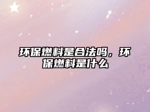 環(huán)保燃料是合法嗎，環(huán)保燃料是什么