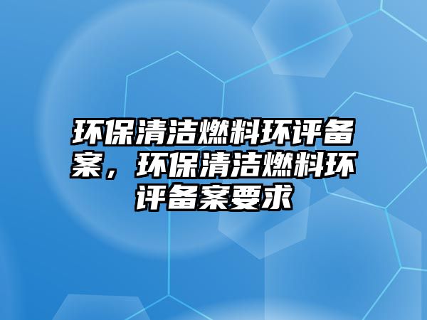 環(huán)保清潔燃料環(huán)評備案，環(huán)保清潔燃料環(huán)評備案要求